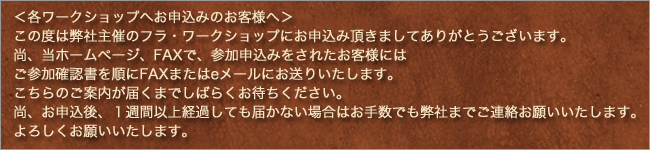 各ワークショップへお申込みのお客様へ この度は弊社主催のフラ・ワークショップにお申込み頂きましてありがとうございます。尚、当ホームページ、FAXで、参加申込みをされたお客様にはご参加確認書を順にFAXまたはeメールにお送りいたします。こちらのご案内が届くまでしばらくお待ちください。尚、お申込後、１週間以上経過しても届かない場合はお手数でも弊社までご連絡お願いいたします。よろしくお願いいたします。